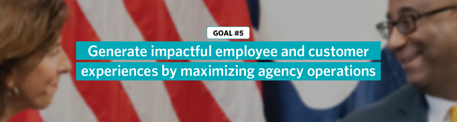 Goal 5: Generate impactful employee and customer experiences by maximizing agency operations